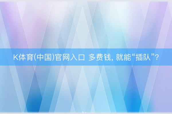 K体育(中国)官网入口 多费钱， 就能“插队”?