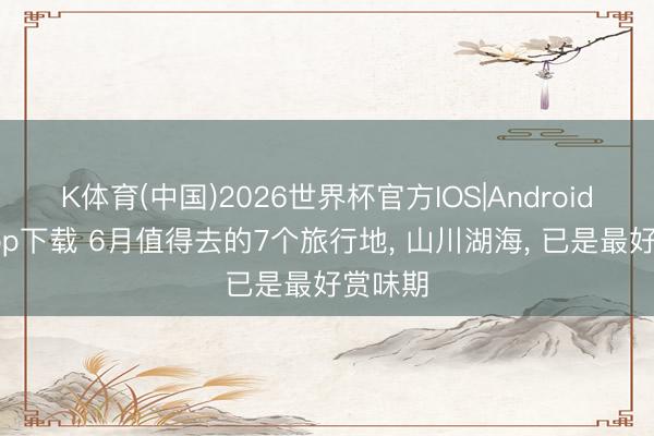 K体育(中国)2026世界杯官方IOS|Android手机app下载 6月值得去的7个旅行地， 山川湖海， 已是最好赏味期