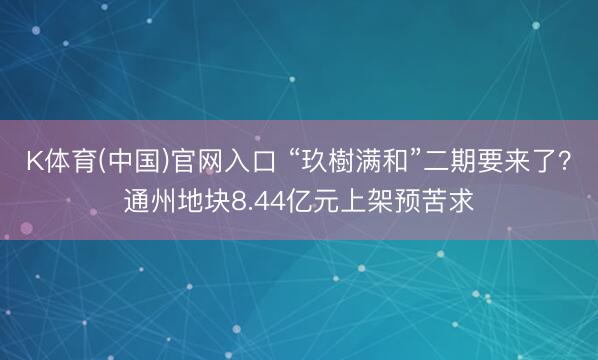 K体育(中国)官网入口 “玖樹满和”二期要来了？通州地块8.44亿元上架预苦求