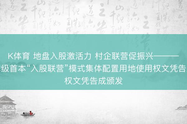 K体育 地盘入股激活力 村企联营促振兴————市本级首本“入股联营”模式集体配置用地使用权文凭告成颁发