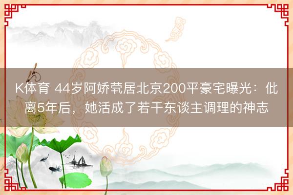 K体育 44岁阿娇茕居北京200平豪宅曝光：仳离5年后，她活成了若干东谈主调理的神志