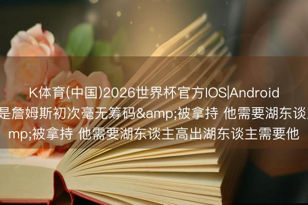 K体育(中国)2026世界杯官方IOS|Android手机app下载 Skip: 这是詹姆斯初次毫无筹码&被拿持 他需要湖东谈主高出湖东谈主需要他
