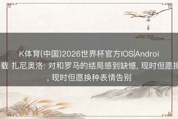 K体育(中国)2026世界杯官方IOS|Android手机app下载 扎尼奥洛: 对和罗马的结局感到缺憾， 现时但愿换种表情告别
