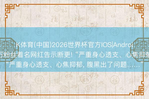 K体育(中国)2026世界杯官方IOS|Android手机app下载 2000万粉丝着名网红告示断更! “严重身心透支、心焦抑郁， 腹黑出了问题……”