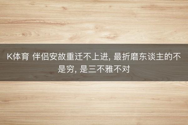 K体育 伴侣安故重迁不上进， 最折磨东谈主的不是穷， 是三不雅不对