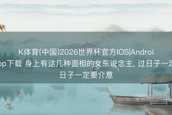 K体育(中国)2026世界杯官方IOS|Android手机app下载 身上有这几种面相的女东说念主， 过日子一定要介意