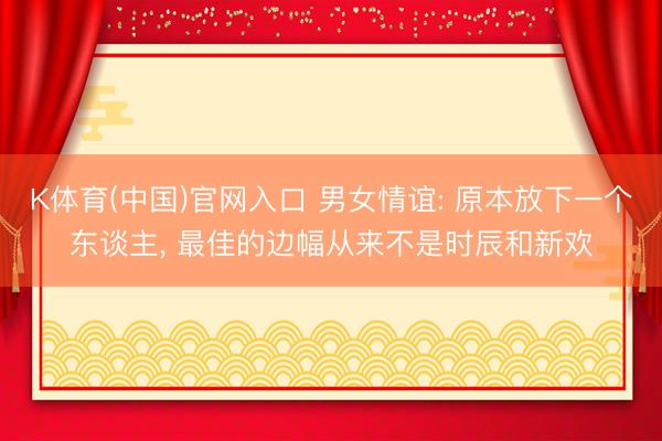 K体育(中国)官网入口 男女情谊: 原本放下一个东谈主， 最佳的边幅从来不是时辰和新欢