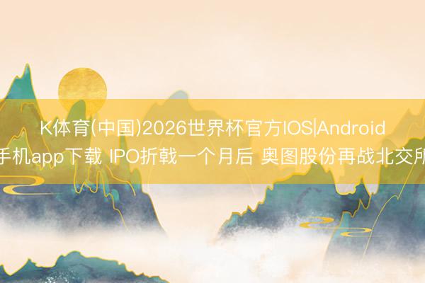 K体育(中国)2026世界杯官方IOS|Android手机app下载 IPO折戟一个月后 奥图股份再战北交所