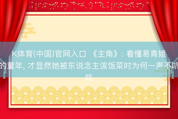 K体育(中国)官网入口 《主角》: 看懂易青娥的童年， 才显然她被东说念主泼饭菜时为何一声不吭