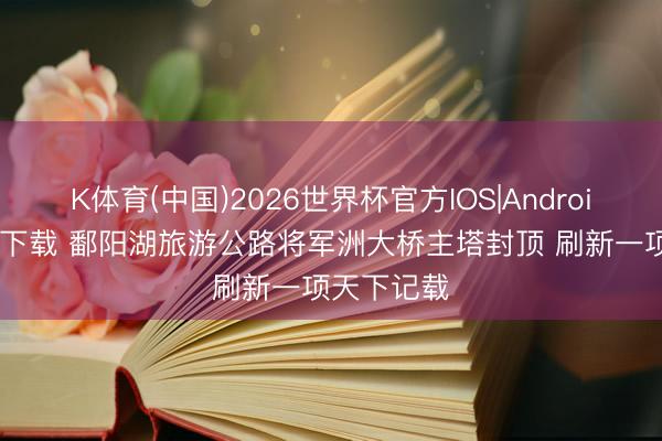 K体育(中国)2026世界杯官方IOS|Android手机app下载 鄱阳湖旅游公路将军洲大桥主塔封顶 刷新一项天下记载