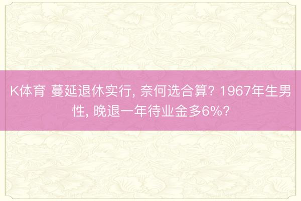 K体育 蔓延退休实行， 奈何选合算? 1967年生男性， 晚退一年待业金多6%?