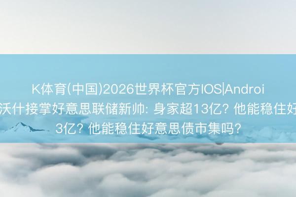 K体育(中国)2026世界杯官方IOS|Android手机app下载 沃什接掌好意思联储新帅: 身家超13亿? 他能稳住好意思债市集吗?