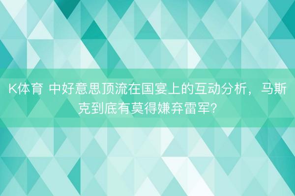 K体育 中好意思顶流在国宴上的互动分析，马斯克到底有莫得嫌弃雷军？