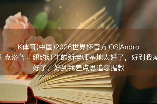 K体育(中国)2026世界杯官方IOS|Android手机app下载 克洛普：纽约红牛的新老师基地太好了，好到我差点思追念握教