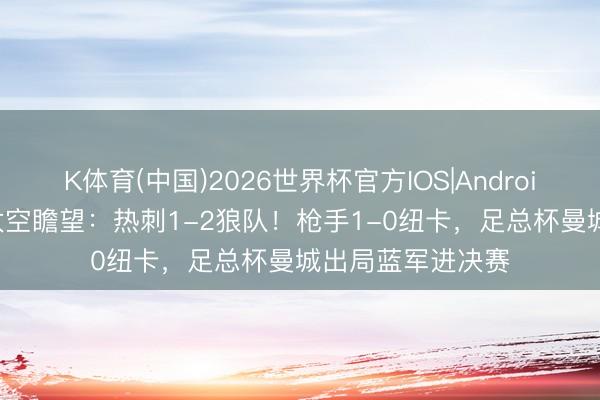 K体育(中国)2026世界杯官方IOS|Android手机app下载 太空瞻望：热刺1-2狼队！枪手1-0纽卡，足总杯曼城出局蓝军进决赛