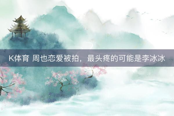 K体育 周也恋爱被拍，最头疼的可能是李冰冰