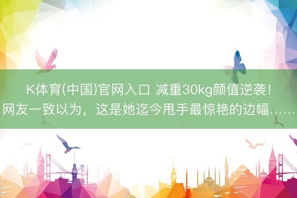 K体育(中国)官网入口 减重30kg颜值逆袭！网友一致以为，这是她迄今甩手最惊艳的边幅……
