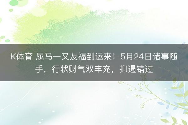 K体育 属马一又友福到运来！5月24日诸事随手，行状财气双丰充，抑遏错过