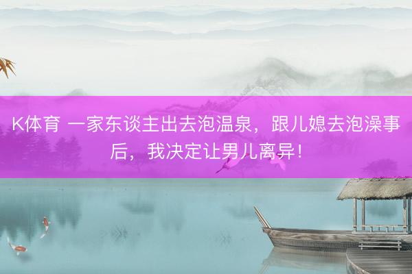 K体育 一家东谈主出去泡温泉，跟儿媳去泡澡事后，我决定让男儿离异！