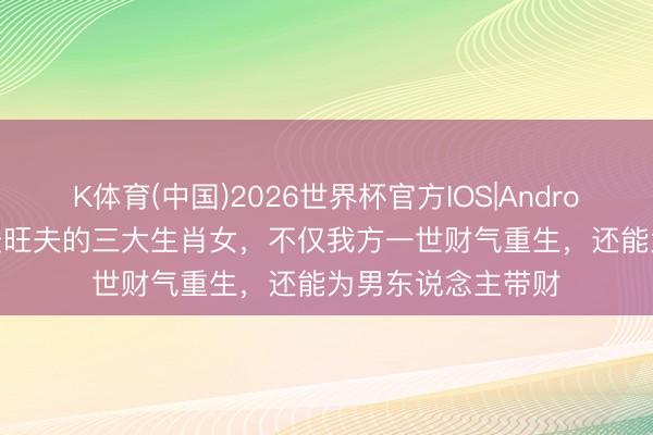K体育(中国)2026世界杯官方IOS|Android手机app下载 最旺夫的三大生肖女，不仅我方一世财气重生，还能为男东说念主带财