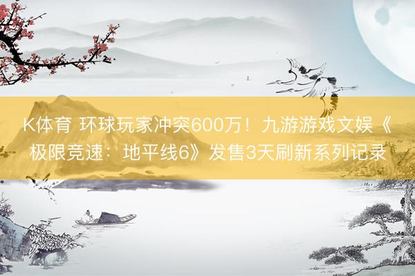 K体育 环球玩家冲突600万！九游游戏文娱《极限竞速：地平线6》发售3天刷新系列记录