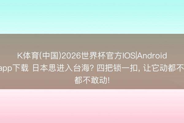 K体育(中国)2026世界杯官方IOS|Android手机app下载 日本思进入台海? 四把锁一扣， 让它动都不敢动!