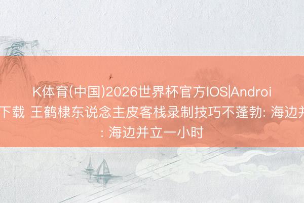 K体育(中国)2026世界杯官方IOS|Android手机app下载 王鹤棣东说念主皮客栈录制技巧不蓬勃: 海边并立一小时