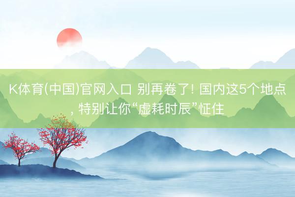 K体育(中国)官网入口 别再卷了! 国内这5个地点， 特别让你“虚耗时辰”怔住