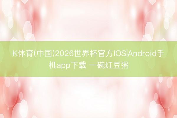 K体育(中国)2026世界杯官方IOS|Android手机app下载 一碗红豆粥