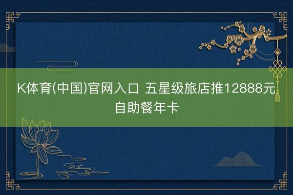 K体育(中国)官网入口 五星级旅店推12888元自助餐年卡