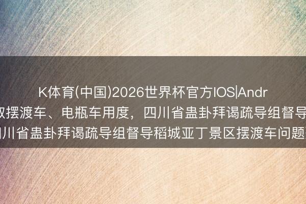K体育(中国)2026世界杯官方IOS|Android手机app下载 暂停收取摆渡车、电瓶车用度，四川省蛊卦拜谒疏导组督导稻城亚丁景区摆渡车问题整改