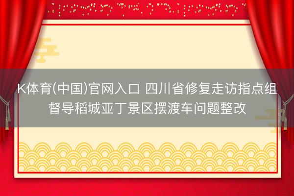 K体育(中国)官网入口 四川省修复走访指点组督导稻城亚丁景区摆渡车问题整改