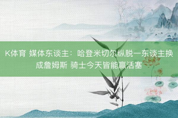 K体育 媒体东谈主：哈登米切尔纵脱一东谈主换成詹姆斯 骑士今天皆能赢活塞