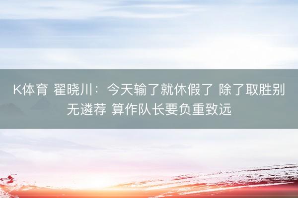 K体育 翟晓川：今天输了就休假了 除了取胜别无遴荐 算作队长要负重致远