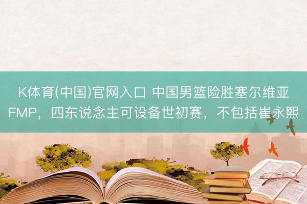 K体育(中国)官网入口 中国男篮险胜塞尔维亚FMP，四东说念主可设备世初赛，不包括崔永熙