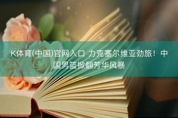 K体育(中国)官网入口 力克塞尔维亚劲旅！中国男篮掀翻芳华风暴