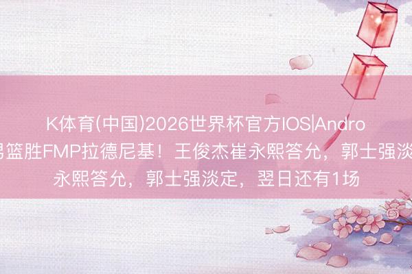 K体育(中国)2026世界杯官方IOS|Android手机app下载 男篮胜FMP拉德尼基！王俊杰崔永熙答允，郭士强淡定，翌日还有1场