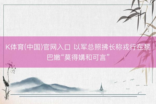 K体育(中国)官网入口 以军总照拂长称戎行在黎巴嫩“莫得媾和可言”