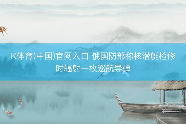 K体育(中国)官网入口 俄国防部称核潜艇检修时辐射一枚巡航导弹