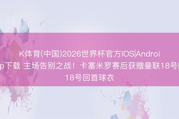 K体育(中国)2026世界杯官方IOS|Android手机app下载 主场告别之战！卡塞米罗赛后获赠曼联18号回首球衣