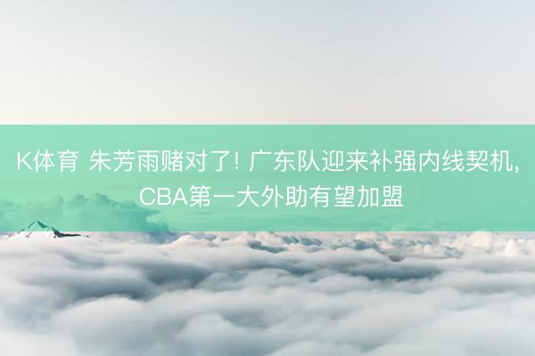 K体育 朱芳雨赌对了! 广东队迎来补强内线契机， CBA第一大外助有望加盟