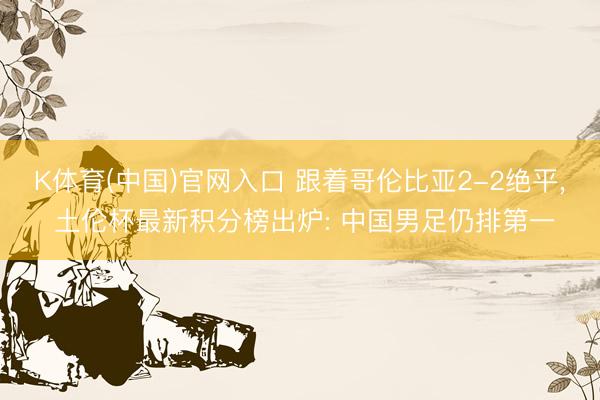 K体育(中国)官网入口 跟着哥伦比亚2-2绝平， 土伦杯最新积分榜出炉: 中国男足仍排第一