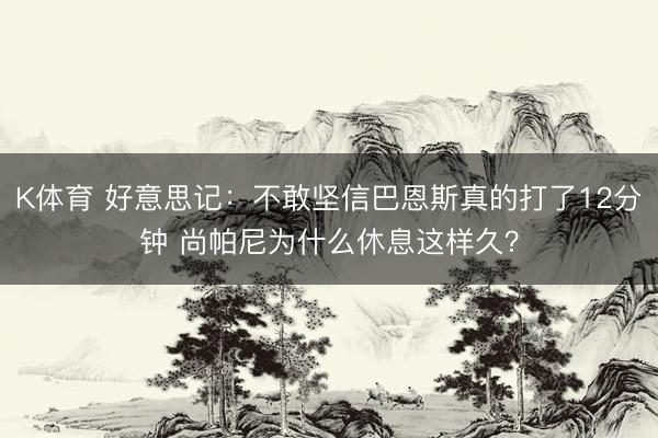 K体育 好意思记：不敢坚信巴恩斯真的打了12分钟 尚帕尼为什么休息这样久？