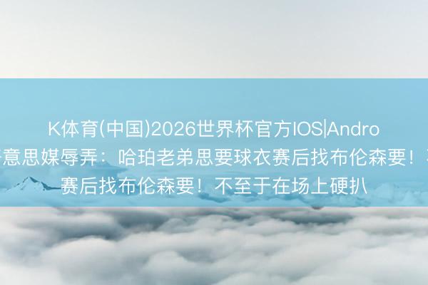 K体育(中国)2026世界杯官方IOS|Android手机app下载 好意思媒辱弄：哈珀老弟思要球衣赛后找布伦森要！不至于在场上硬扒