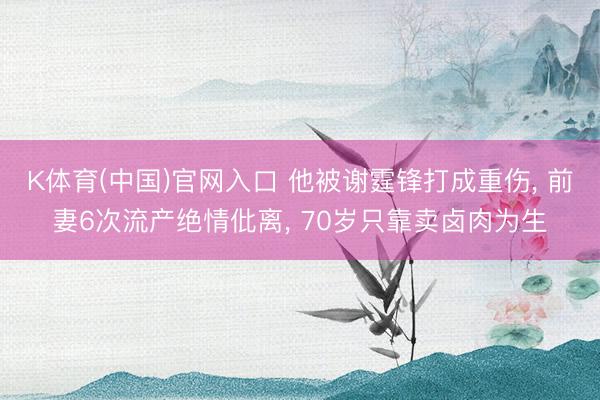 K体育(中国)官网入口 他被谢霆锋打成重伤， 前妻6次流产绝情仳离， 70岁只靠卖卤肉为生