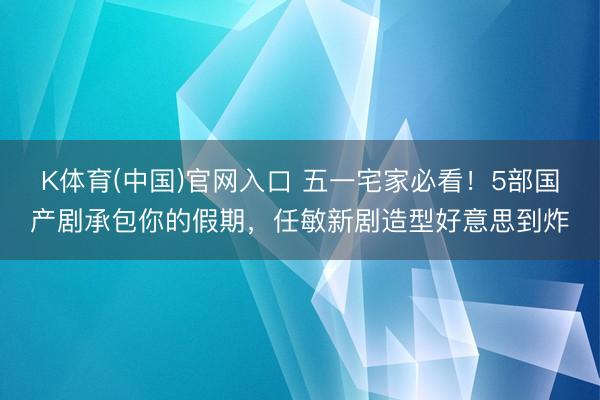 K体育(中国)官网入口 五一宅家必看！5部国产剧承包你的假期，任敏新剧造型好意思到炸
