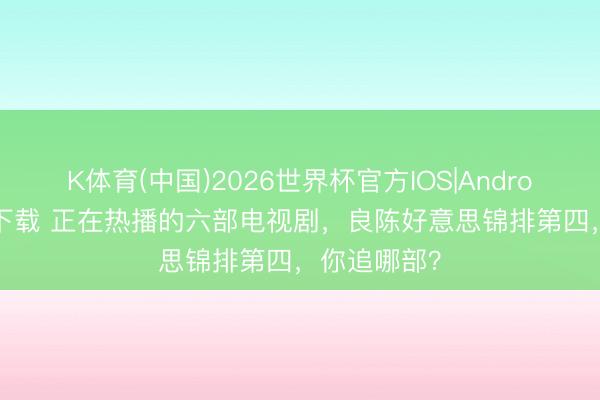 K体育(中国)2026世界杯官方IOS|Android手机app下载 正在热播的六部电视剧，良陈好意思锦排第四，你追哪部？