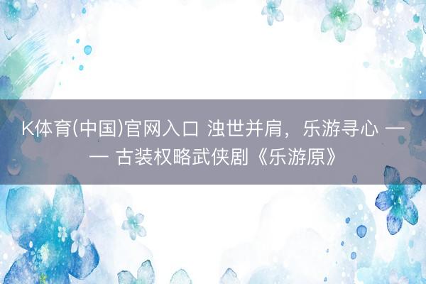 K体育(中国)官网入口 浊世并肩，乐游寻心 —— 古装权略武侠剧《乐游原》