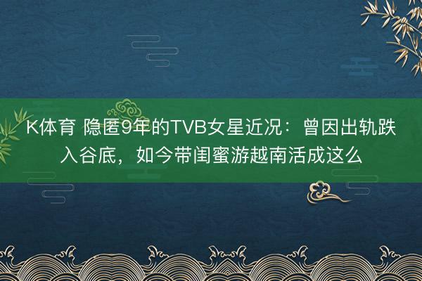 K体育 隐匿9年的TVB女星近况：曾因出轨跌入谷底，如今带闺蜜游越南活成这么