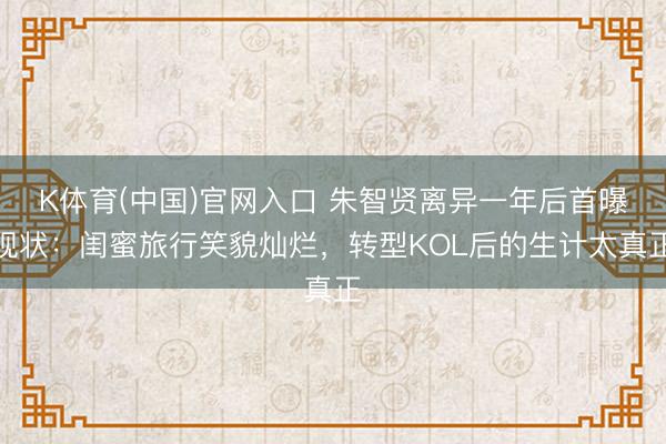 K体育(中国)官网入口 朱智贤离异一年后首曝现状：闺蜜旅行笑貌灿烂，转型KOL后的生计太真正